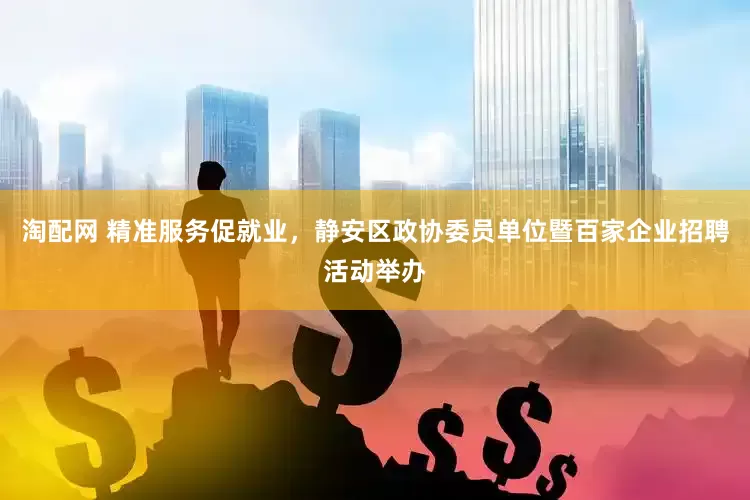 淘配网 精准服务促就业，静安区政协委员单位暨百家企业招聘活动举办