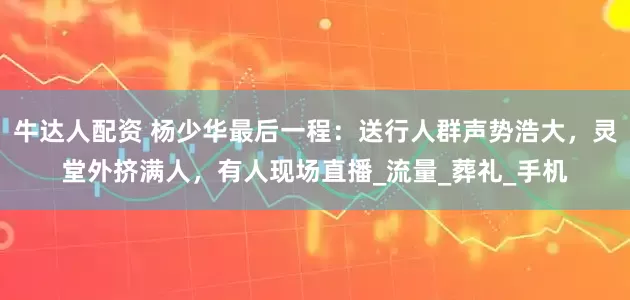 牛达人配资 杨少华最后一程：送行人群声势浩大，灵堂外挤满人，有人现场直播_流量_葬礼_手机