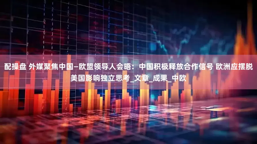 配操盘 外媒聚焦中国—欧盟领导人会晤：中国积极释放合作信号 欧洲应摆脱美国影响独立思考_文章_成果_中欧