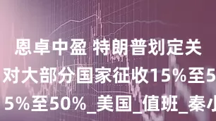 恩卓中盈 特朗普划定关税范围：对大部分国家征收15%至50%_美国_值班_秦小茜