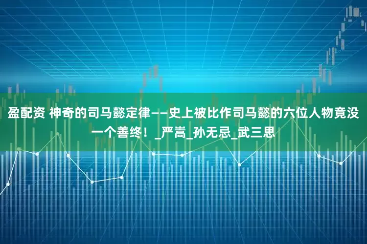 盈配资 神奇的司马懿定律——史上被比作司马懿的六位人物竟没一个善终！_严嵩_孙无忌_武三思