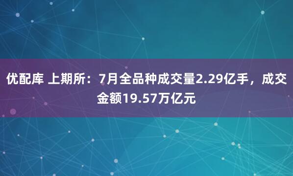 优配库 上期所：7月全品种成交量2.29亿手，成交金额19.57万亿元