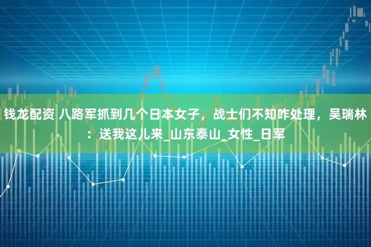 钱龙配资 八路军抓到几个日本女子，战士们不知咋处理，吴瑞林：送我这儿来_山东泰山_女性_日军