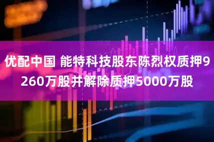优配中国 能特科技股东陈烈权质押9260万股并解除质押5000万股