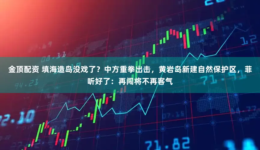 金顶配资 填海造岛没戏了？中方重拳出击，黄岩岛新建自然保护区，菲听好了：再闯将不再客气