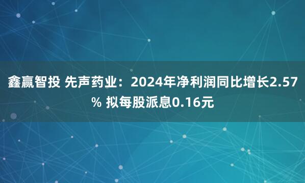 鑫赢智投 先声药业:2024年净利润同比增长2.57% 拟每股派息0.16元