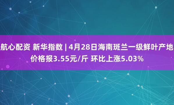 航心配资 新华指数 | 4月28日海南斑兰一级鲜叶产地价格报3.55元/斤 环比上涨5.03%
