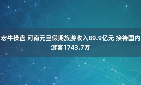 宏牛操盘 河南元旦假期旅游收入89.9亿元 接待国内游客1743.7万