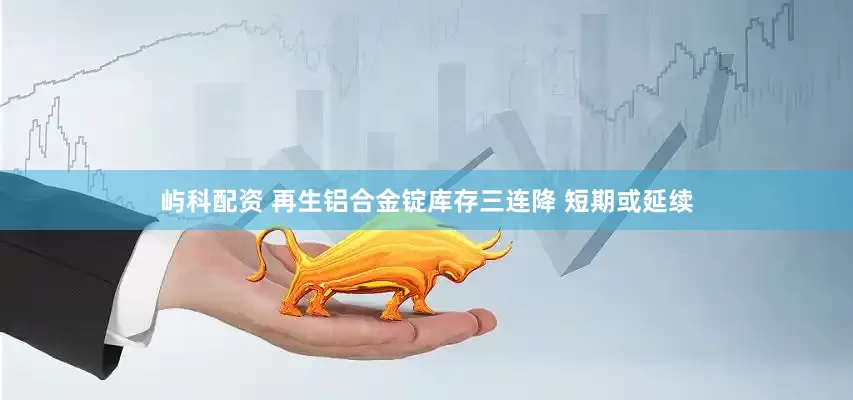 屿科配资 再生铝合金锭库存三连降 短期或延续