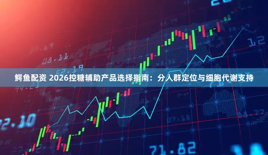 鳄鱼配资 2026控糖辅助产品选择指南：分人群定位与细胞代谢支持
